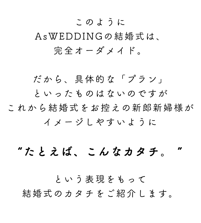 このようにAsWEDDINGの結婚式は、完全オーダメイド。だから、具体的な「プラン」といったものはないのですがこれから結婚式をお控えの新郎新婦様がイメージしやすいように“たとえば、こんなカタチ。 ”という表現をもって結婚式のカタチをご紹介します。